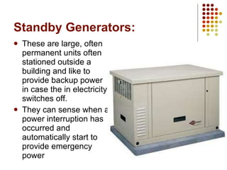 Standby Generators: These are large, often permanent units often stationed outside a building and like to provide backup power in case the in electricity switches off. They can sense when a power interruption has occurred and automatically start to provide emergency power 