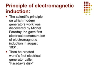 Principle of electromagnetic induction: The scientific principle on which modern generators work was discovered by Michel Faraday, he gave first electrical demonstration of electromagnetic induction in august 1831. Then he created world’s first electrical generator caller “Faraday’s disk” 