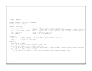 $ rails plugin

Usage: plugin [OPTIONS] command
Rails plugin manager.
GENERAL OPTIONS
  -r, --root=DIR             Set an explicit rails app directory.
                             Default: /home/alley/Projects/emerald_generators/code/contacts
  -s, --source=URL1,URL2     Use the specified plugin repositories instead of the defaults.
  -v, --verbose              Turn on verbose output.
  -h, --help                 Show this help message.

COMMANDS
  install      Install plugin(s) from known repositories or URLs.
  remove       Uninstall plugins.
EXAMPLES
  Install   a plugin:
    rails   plugin install continuous_builder
  Install   a plugin from a subversion URL:
    rails   plugin install http://dev.rubyonrails.com/svn/rails/plugins/continuous_builder
  Install   a plugin from a git URL:
    rails   plugin install git://github.com/SomeGuy/my_awesome_plugin.git
 