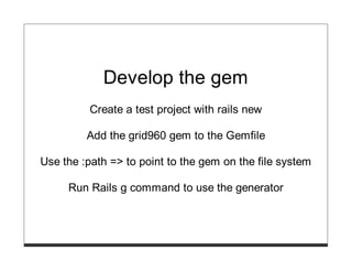 Develop the gem
          Create a test project with rails new

         Add the grid960 gem to the Gemfile

Use the :path => to point to the gem on the file system

     Run Rails g command to use the generator
 