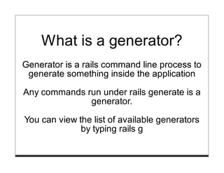 What is a generator?
Generator is a rails command line process to
 generate something inside the application

Any commands run under rails generate is a
              generator.

You can view the list of available generators
              by typing rails g
 