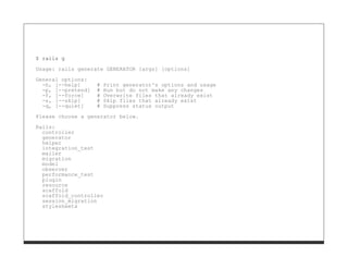 $ rails g

Usage: rails generate GENERATOR [args] [options]
General options:
  -h, [--help]      #   Print generator's options and usage
  -p, [--pretend]   #   Run but do not make any changes
  -f, [--force]     #   Overwrite files that already exist
  -s, [--skip]      #   Skip files that already exist
  -q, [--quiet]     #   Suppress status output
Please choose a generator below.

Rails:
  controller
  generator
  helper
  integration_test
  mailer
  migration
  model
  observer
  performance_test
  plugin
  resource
  scaffold
  scaffold_controller
  session_migration
  stylesheets
 