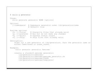 $ rails g generator

Usage:
  rails generate generator NAME [options]
Options:
  [--namespace]     # Namespace generator under lib/generators/name
                    # Default: true
Runtime options:
  -f, [--force]       #   Overwrite files that already exist
  -p, [--pretend]     #   Run but do not make any changes
  -q, [--quiet]       #   Supress status output
  -s, [--skip]        #   Skip files that already exist
Description:
    Stubs out a new generator at lib/generators. Pass the generator name as an argu
    either CamelCased or snake_cased.

Example:
    `rails generate generator Awesome`

    creates a standard awesome generator:
        lib/generators/awesome/
        lib/generators/awesome/awesome_generator.rb
        lib/generators/awesome/USAGE
        lib/generators/awesome/templates/
 