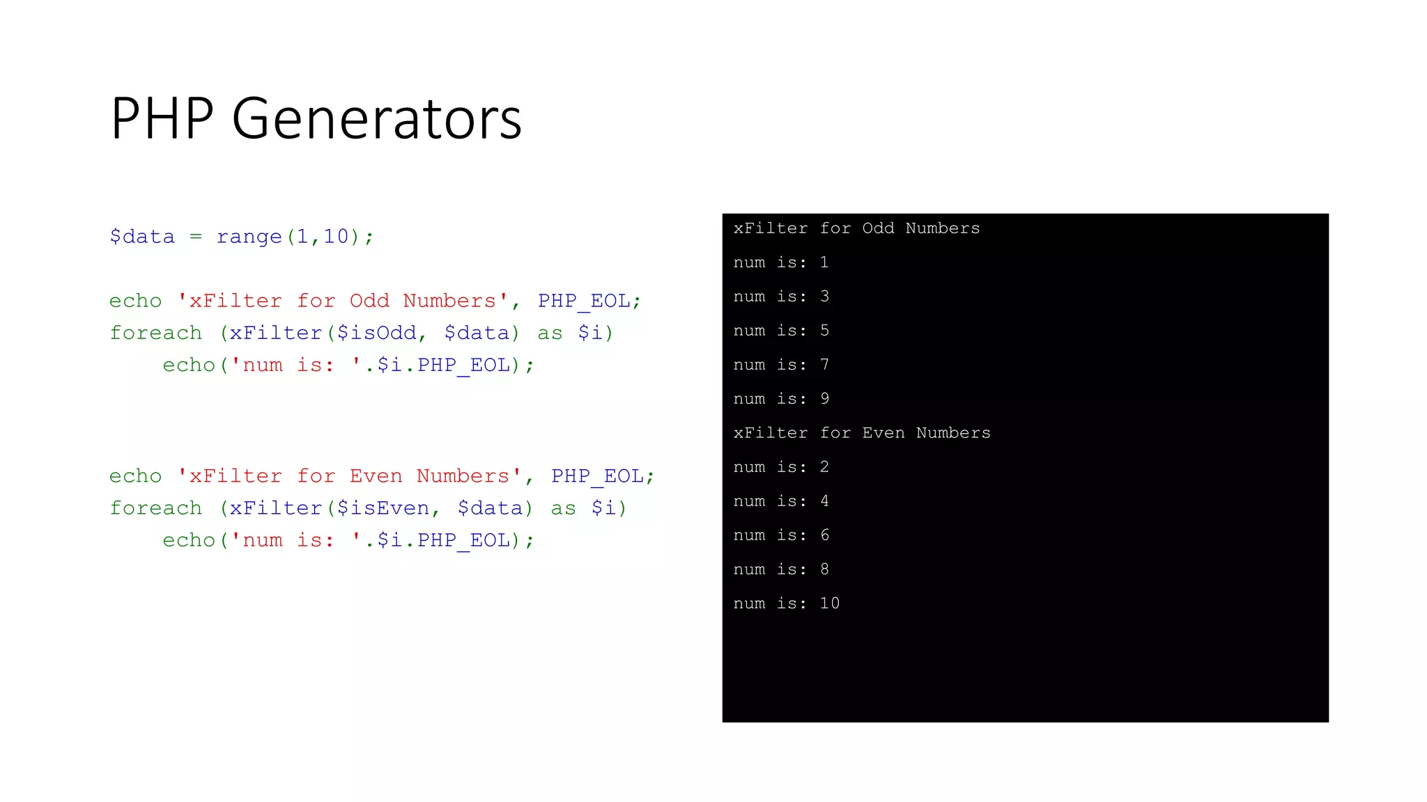 PHP Generators
$isEven = function ($value) {
return !($value & 1);
};
$isOdd = function ($value) {
return $value & 1;
};
function xFilter(callable $callback, array $args=array()) {
foreach ($args as $arg)
if (call_user_func($callback, $arg))
yield $arg;
}
 