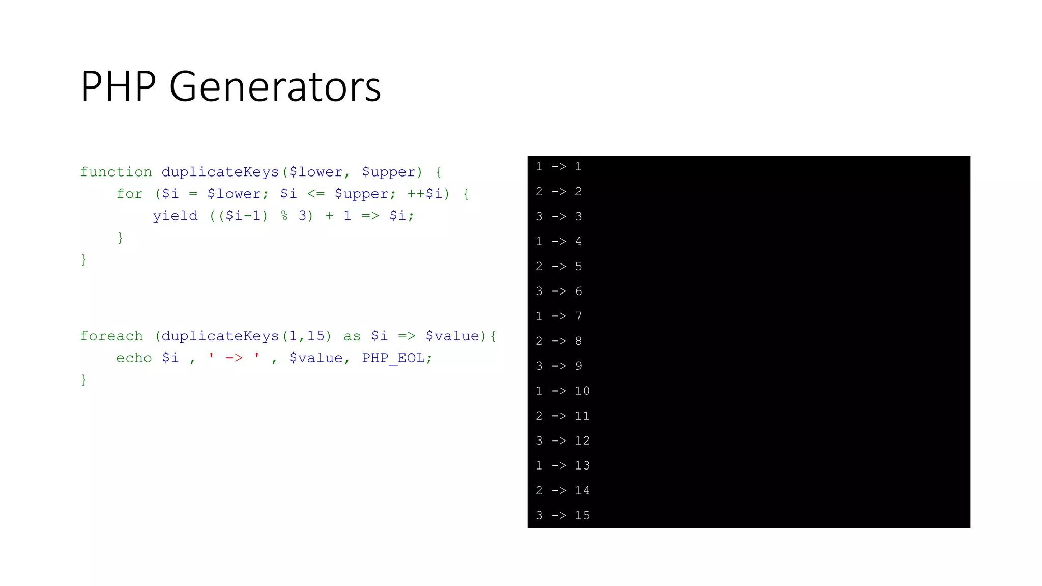 PHP Generators
function xrange($lower, $upper) {
$k = $upper;
for ($i = $lower; $i <= $upper; ++$i) {
yield $k-- => $i;
}
}
foreach (xrange(0, 8) as $i => $value) {
echo $i, ' -> ', $value, PHP_EOL;
}
8 -> 0
7 -> 1
6 -> 2
5 -> 3
4 -> 4
3 -> 5
2 -> 6
1 -> 7
0 -> 8
 
