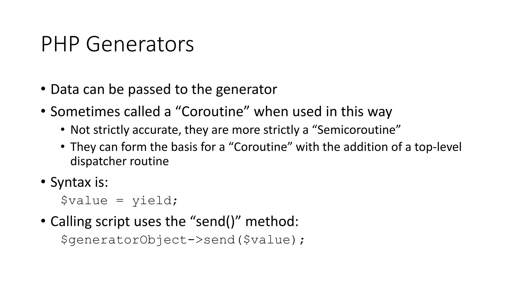 PHP Generators
function &byReference2($size) {
for($val=1, $key=1; $key <= $size; ++$val, ++$key) {
yield $key => $val;
}
}
$size = 10;
foreach (byReference2($size) as $key => &$value) {
echo $key, ' => ', $value, ' => ',
($value += $value - 1), PHP_EOL;
}
echo PHP_EOL;
1 => 1 => 1
2 => 2 => 3
3 => 4 => 7
4 => 8 => 15
5 => 16 => 31
6 => 32 => 63
7 => 64 => 127
8 => 128 => 255
9 => 256 => 511
10 => 512 => 1023
 
