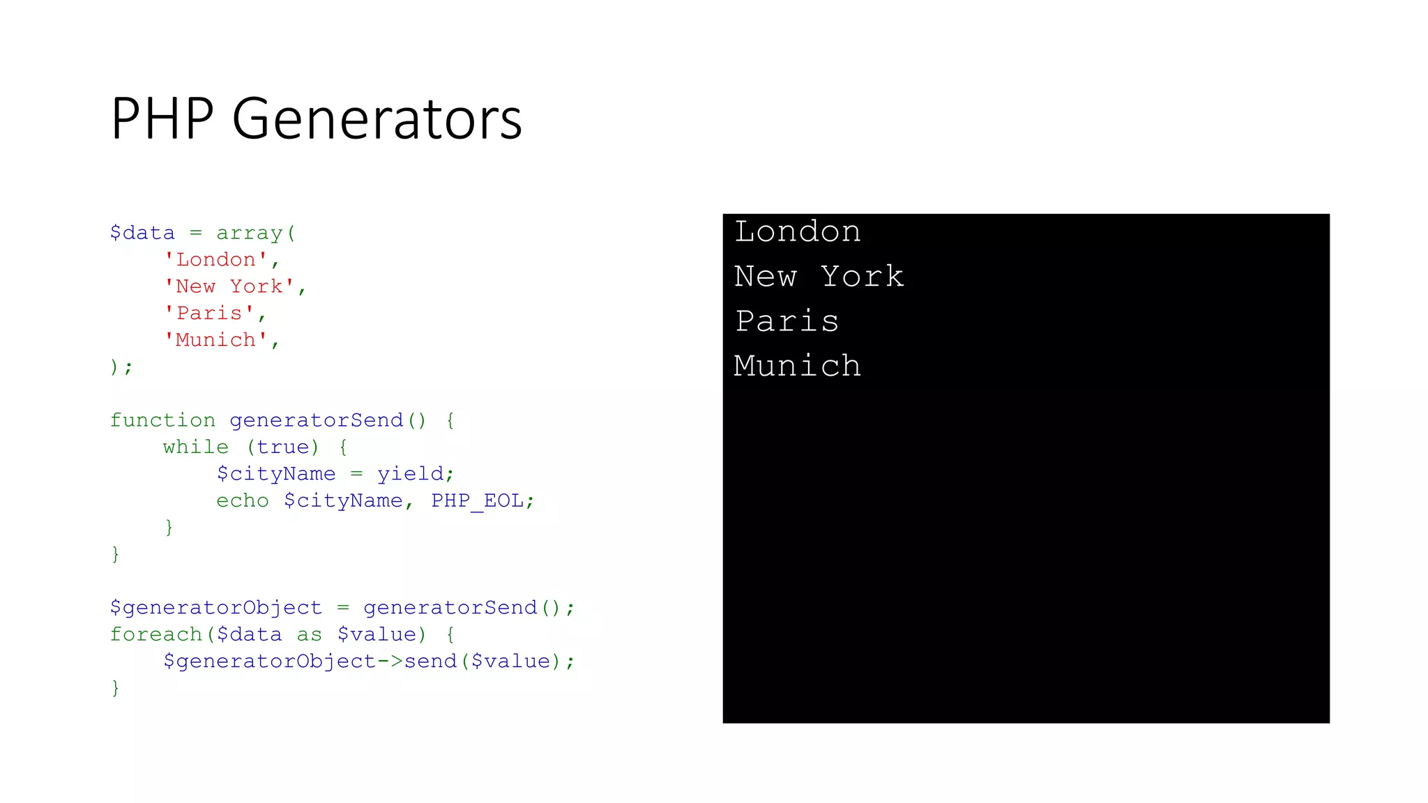 PHP Generators
• Data can be passed to the generator
• Sometimes called a “Coroutine” when used in this way
• Not strictly accurate, they are more strictly a “Semicoroutine”
• They can form the basis for a “Coroutine” with the addition of a top-level
dispatcher routine
• Syntax is:
$value = yield;
• Calling script uses the “send()” method:
$generatorObject->send($value);
 