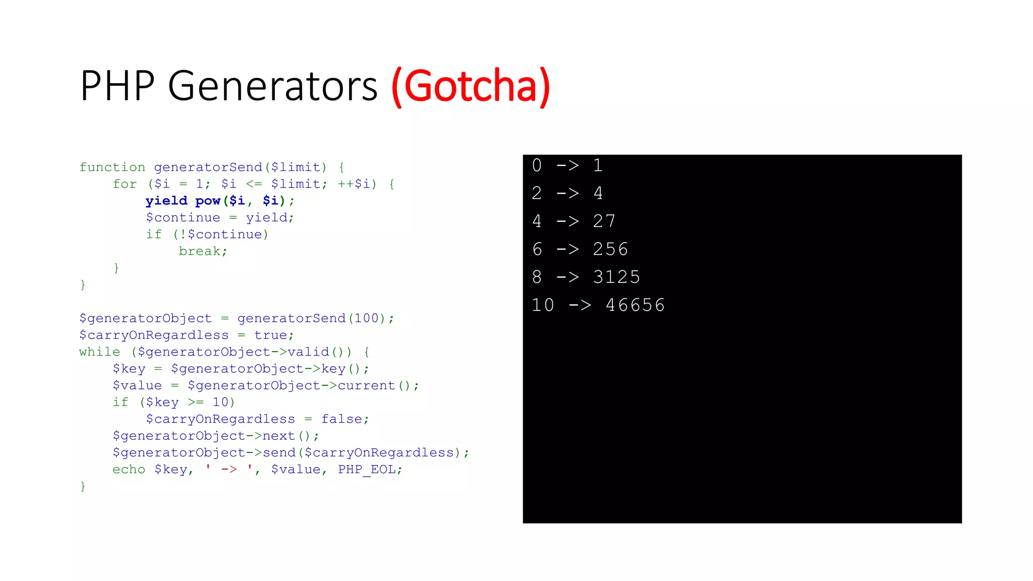 PHP Generators
function generatorSend($limit) {
for ($i = 1; $i <= $limit; ++$i) {
yield $i => pow($i, $i);
$continue = yield;
if (!$continue)
break;
}
}
$generatorObject = generatorSend(100);
while ($generatorObject->valid()) {
$key = $generatorObject->key();
$value = $generatorObject->current();
$generatorObject->next();
$generatorObject->send($key >= 10);
echo $key, ' -> ', $value, PHP_EOL;
}
1 -> 1
2 -> 4
3 -> 27
4 -> 256
5 -> 3125
6 -> 46656
7 -> 823543
8 -> 16777216
9 -> 387420489
10 -> 10000000000
 