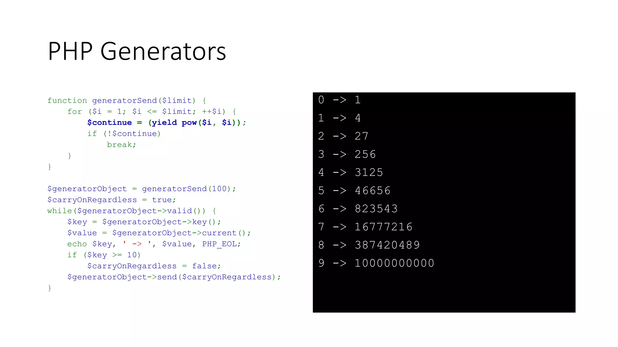 PHP Generators (Gotcha)
function generatorSend($limit) {
for ($i = 1; $i <= $limit; ++$i) {
yield pow($i, $i);
$continue = yield;
if (!$continue)
break;
}
}
$generatorObject = generatorSend(100);
while ($generatorObject->valid()) {
$key = $generatorObject->key();
$value = $generatorObject->current();
$generatorObject->next();
$generatorObject->send($key >= 10);
echo $key, ' -> ', $value, PHP_EOL;
}
0 -> 1
2 -> 4
4 -> 27
6 -> 256
8 -> 3125
10 -> 46656
 