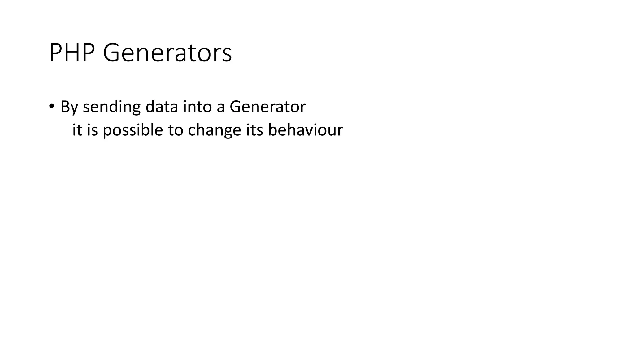 PHP Generators
function generatorSend($limit) {
for ($i = 1; $i <= $limit; ++$i) {
$continue = (yield pow($i, $i));
if (!$continue)
break;
}
}
$generatorObject = generatorSend(100);
while($generatorObject->valid()) {
$key = $generatorObject->key();
$value = $generatorObject->current();
echo $key, ' -> ', $value, PHP_EOL;
$generatorObject->send($key >= 10);
}
0 -> 1
1 -> 4
2 -> 27
3 -> 256
4 -> 3125
5 -> 46656
6 -> 823543
7 -> 16777216
8 -> 387420489
9 -> 10000000000
 