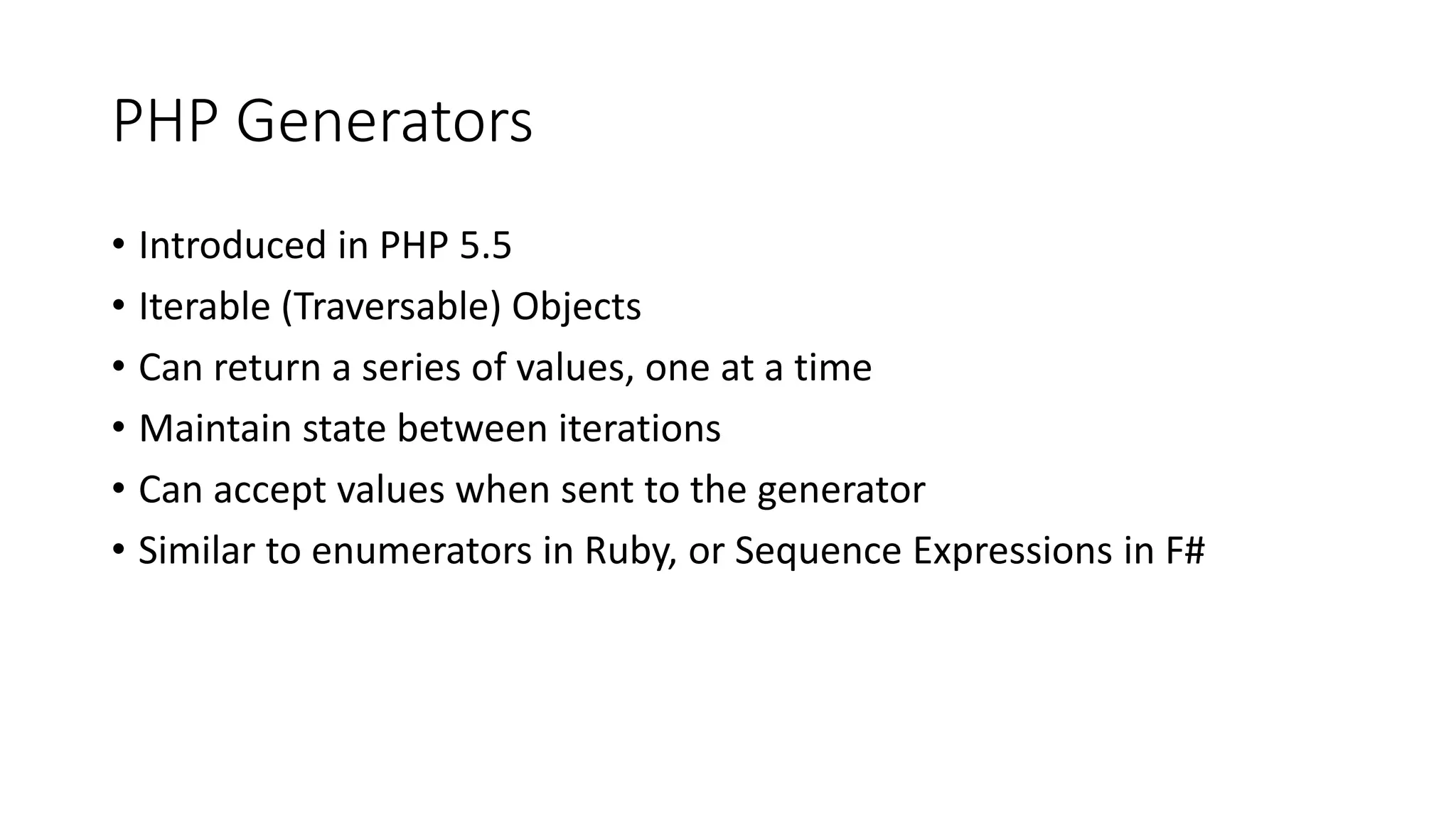 PHP Generators
Wikipedia defines a Generator as:
A generator is very similar to a function that returns an array, in that
a generator has parameters, can be called, and generates a
sequence of values. However, instead of building an array containing
all the values and returning them all at once, a generator yields the
values one at a time, which requires less memory and allows the
caller to get started processing the first few values immediately. In
short, a generator looks like a function but behaves like an iterator.
 