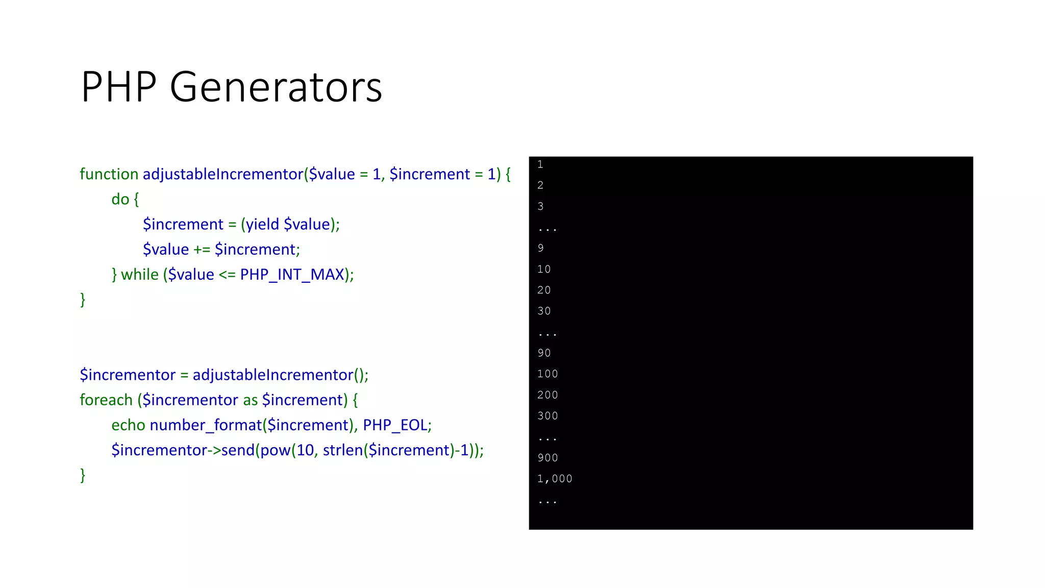 PHP Generators (Gotcha)
function generatorSend($limit) {
for ($i = 1; $i <= $limit; ++$i) {
$continue = (yield pow($i, $i));
if (!$continue && $continue !== null)
break;
elseif (!$continue && $continue === null)
--$i;
}
}
$generatorObject = generatorSend(100);
foreach($generatorObject as $key => $value) {
echo $key, ' -> ', $value, PHP_EOL;
$generatorObject->send($key >= 10);
}
1 -> 1
2 -> 4
3 -> 27
4 -> 256
5 -> 3125
6 -> 46656
7 -> 823543
8 -> 16777216
9 -> 387420489
10 -> 10000000000
 