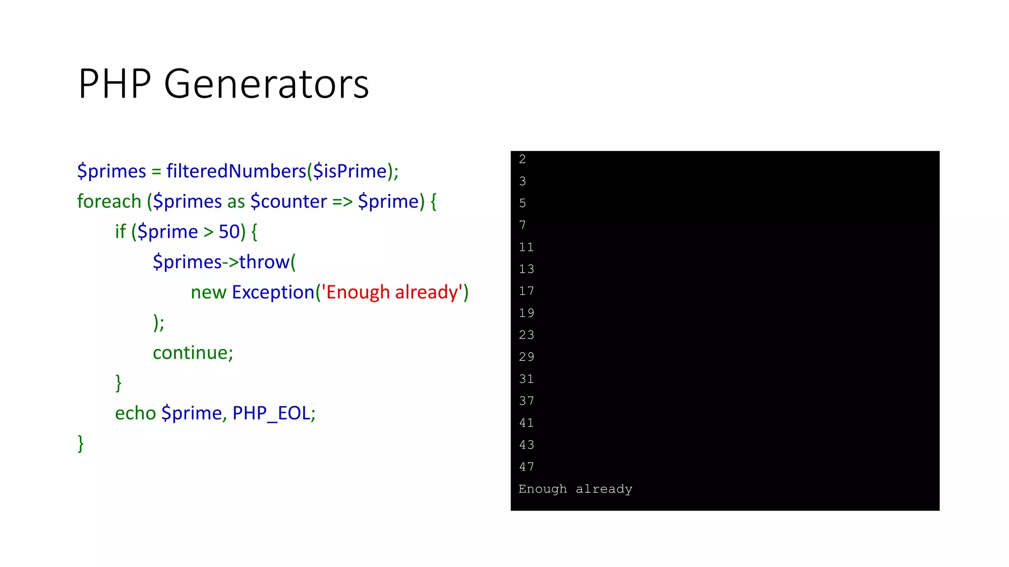 PHP Generators
function adjustableIncrementor($value = 1, $increment = 1) {
do {
$increment = (yield $value);
$value += $increment;
} while ($value <= PHP_INT_MAX);
}
$incrementor = adjustableIncrementor();
foreach ($incrementor as $increment) {
echo number_format($increment), PHP_EOL;
$incrementor->send($increment);
}
1
2
4
8
16
32
64
128
256
512
1,024
...
268,435,456
536,870,912
1,073,741,824
 