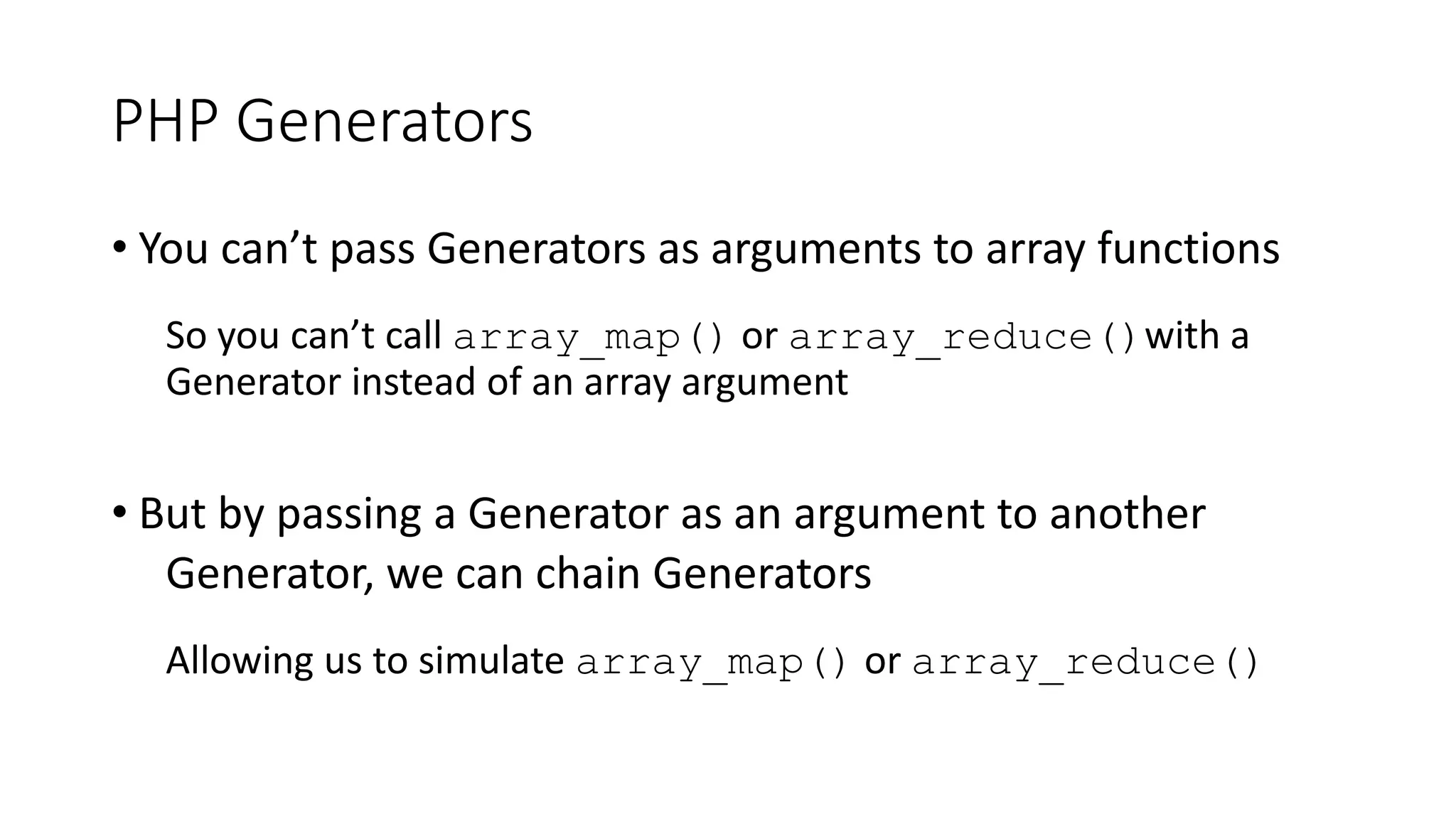 PHP Generators
function adjustableIncrementor($value = 1, $increment = 1) {
do {
$increment = (yield $value);
$value += $increment;
} while ($value <= PHP_INT_MAX);
}
$incrementor = adjustableIncrementor();
foreach ($incrementor as $increment) {
echo number_format($increment), PHP_EOL;
$incrementor->send(pow(10, strlen($increment)-1));
}
1
2
3
...
9
10
20
30
...
90
100
200
300
...
900
1,000
...
 