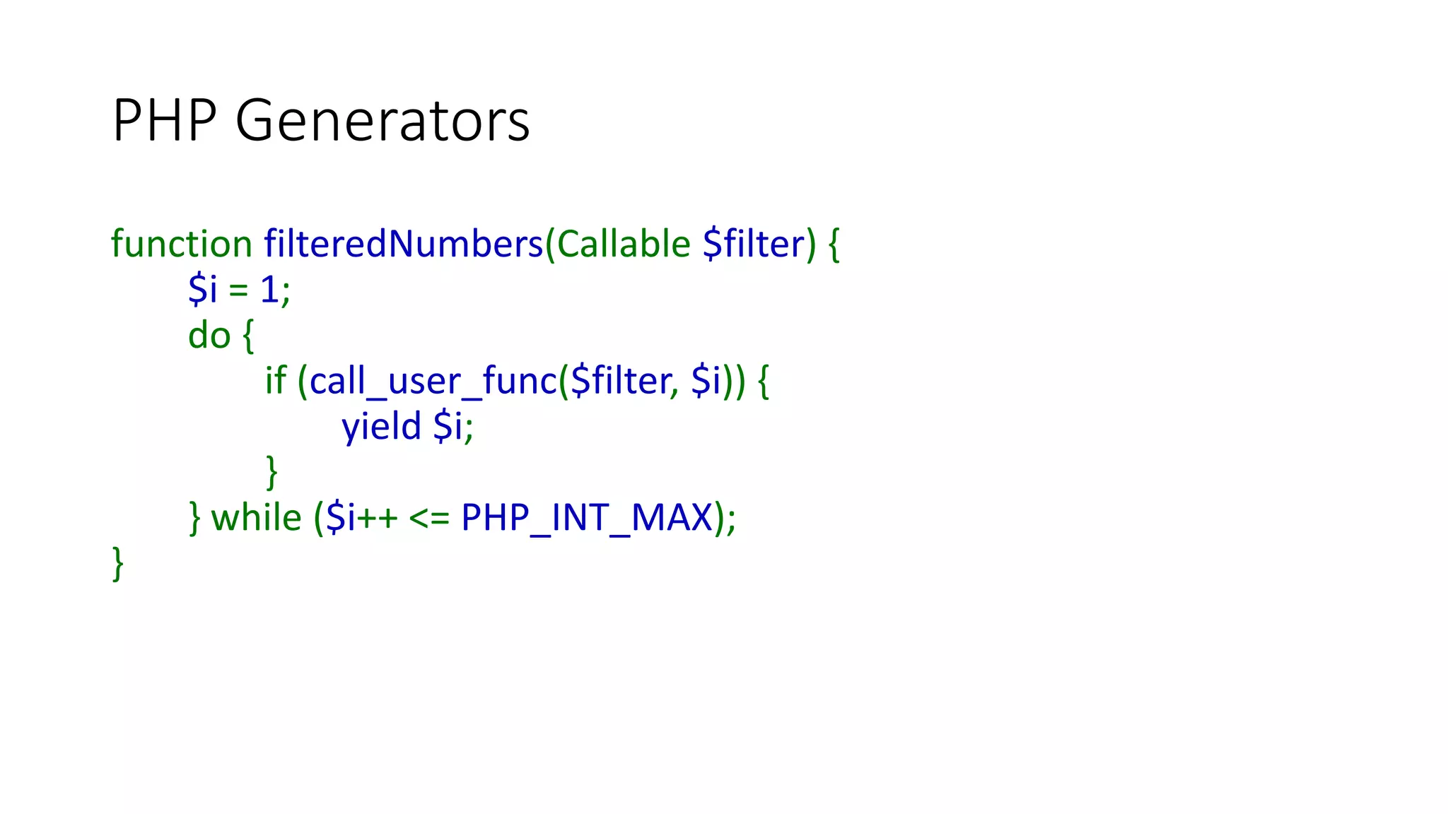PHP Generators
• We can also throw an Exception into a Generator
• A Try/Catch block should be defined in the Generator
• We use the Generator’s “throw()” method from the calling code
$generatorObject->throw(new Exception(‘xyz’));
• Useful for terminating a Generator loop if we don’t want to code a
send() in every iteration
 