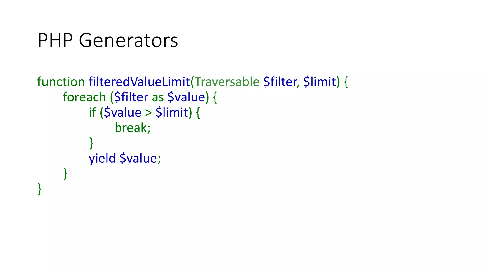 PHP Generators
function filteredNumbers(Callable $filter) {
$i = 1;
try {
do {
if (call_user_func($filter, $i)) {
yield $i;
}
} while ($i++ <= PHP_INT_MAX);
} catch (Exception $e) {
echo $e->getMessage(), PHP_EOL;
}
}
 