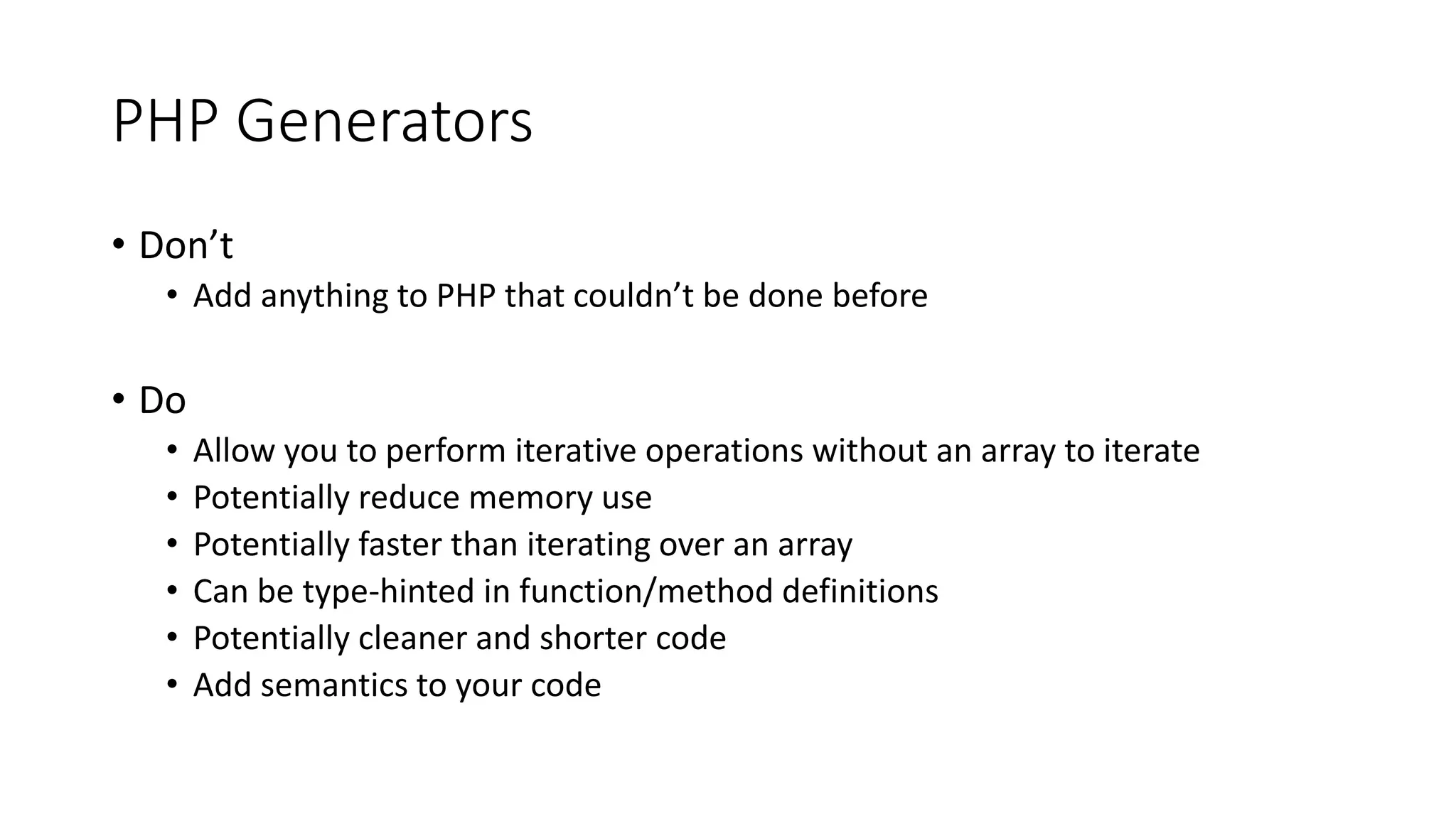 PHP Generators
• Introduced in PHP 5.5
• Iterable (Traversable) Objects
• Can return a series of values, one at a time
• Maintain state between iterations
• Can accept values when sent to the generator
• Similar to enumerators in Ruby, or Sequence Expressions in F#
 
