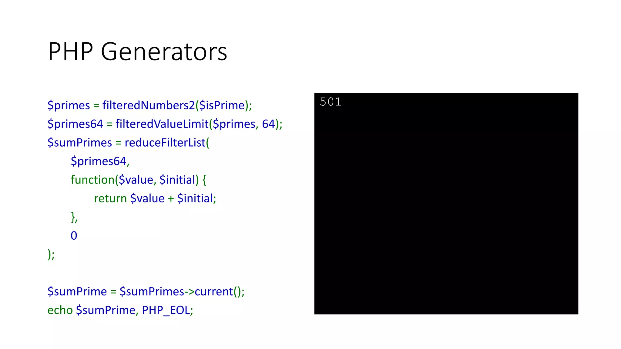 PHP Generators
function filteredValueLimit(Traversable $filter, $limit) {
foreach ($filter as $value) {
if ($value > $limit) {
break;
}
yield $value;
}
}
 