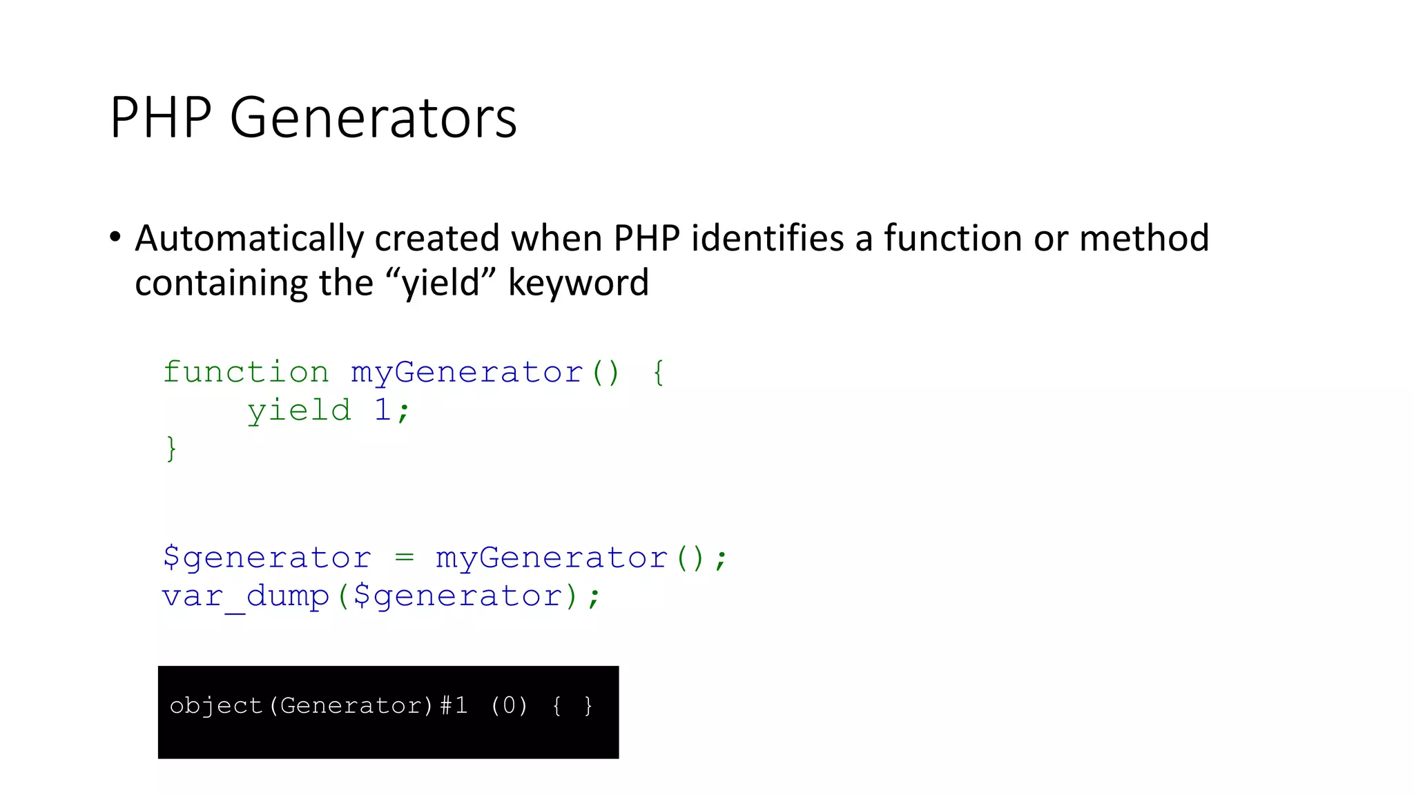 PHP Generators
• Don’t
• Add anything to PHP that couldn’t be done before
• Do
• Allow you to perform iterative operations without an array to iterate
• Potentially reduce memory use
• Potentially faster than iterating over an array
• Can be type-hinted in function/method definitions
• Potentially cleaner and shorter code
• Add semantics to your code
 