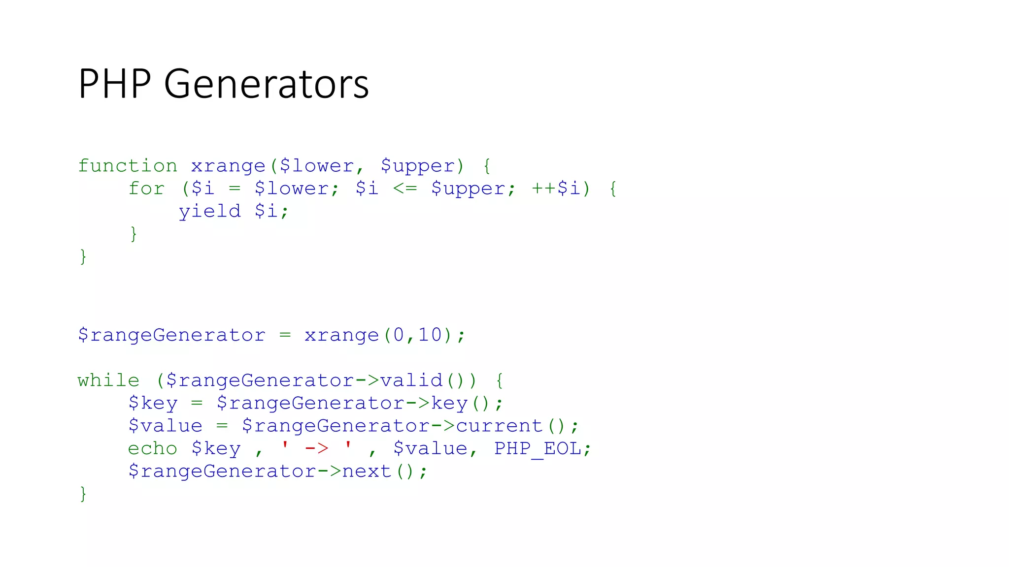 PHP Generators
• Implemented as an Object
final class Generator implements Iterator {
mixed current( void );
mixed key( void );
void next( void );
void rewind( void );
mixed send( mixed $value );
mixed throw( Exception $exception );
bool valid( void );
public void __wakeup ( void )
}
• Can’t be extended
 