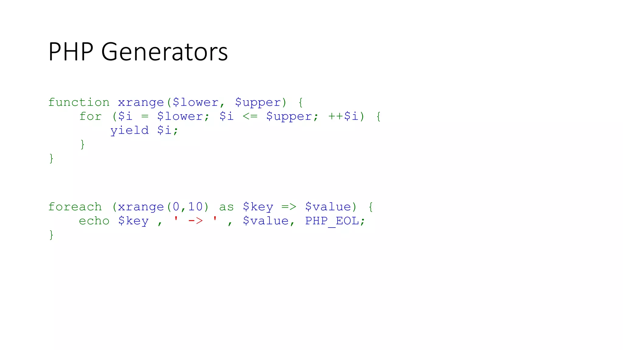 PHP Generators
function xrange($lower, $upper) {
for ($i = $lower; $i <= $upper; ++$i) {
yield $i;
}
}
$rangeGenerator = xrange(0,10);
while ($rangeGenerator->valid()) {
$key = $rangeGenerator->key();
$value = $rangeGenerator->current();
echo $key , ' -> ' , $value, PHP_EOL;
$rangeGenerator->next();
}
 