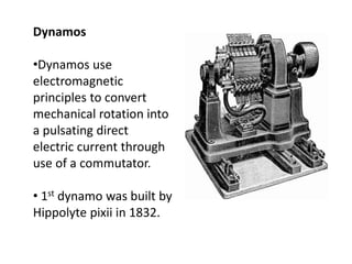 Dynamos
•Dynamos use
electromagnetic
principles to convert
mechanical rotation into
a pulsating direct
electric current through
use of a commutator.
• 1st dynamo was built by
Hippolyte pixii in 1832.
 