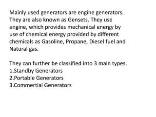 Mainly used generators are engine generators.
They are also known as Gensets. They use
engine, which provides mechanical energy by
use of chemical energy provided by different
chemicals as Gasoline, Propane, Diesel fuel and
Natural gas.
They can further be classified into 3 main types.
1.Standby Generators
2.Portable Generators
3.Commertial Generators
 