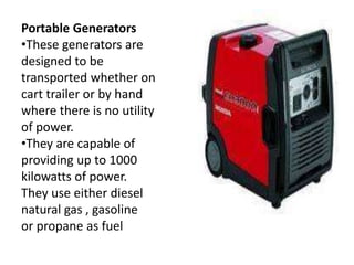Portable Generators
•These generators are
designed to be
transported whether on
cart trailer or by hand
where there is no utility
of power.
•They are capable of
providing up to 1000
kilowatts of power.
They use either diesel
natural gas , gasoline
or propane as fuel
 