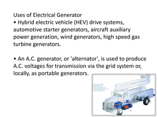 Uses of Electrical Generator
• Hybrid electric vehicle (HEV) drive systems,
automotive starter generators, aircraft auxiliary
power generation, wind generators, high speed gas
turbine generators.
• An A.C. generator, or 'alternator', is used to produce
A.C. voltages for transmission via the grid system or,
locally, as portable generators.
 