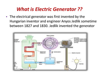 What is Electric Generator ??
The electrical generator was first invented by the
Hungarian inventor and engineer Anyos Jedlik sometime
between 1827 and 1830. Jedlik invented the generator
•
 