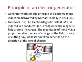 Principle of an electric generator
Generator works on the principle of electromagnetic
induction discovered by Michael Faraday in 1831-32..
Faraday’s Law : An Electro Magnetic Field (E.M.F.) is
induced in a conductor (i.e. a coil) when the magnetic
field around it changes. The magnitude of the E.M.F. is
proportional to the rate of change of the field, or rate
of cutting flux, while its direction depends on the
direction of the rate of change.
•
•
 