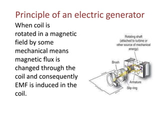 Principle of an electric generator
When coil is
rotated in a magnetic
field by some
mechanical means
magnetic flux is
changed through the
coil and consequently
EMF is induced in the
coil.
 