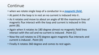 Continue
• when we rotate single loop of a conductor in a magnetic field.
• At point A the loop is in rest an no current is induced into it .
• As it rotates and move to about an angle of 90 the maximum lines of
magnetic flux interact with the loop and current is induced in this
point (B).
• Again when it rotates to 180 degree almost no magnetic field lines
interact with the coil and no current is induced . Point (C)
• Now the coil rotates to 270 degree again magnetic flux interacts and
current is induced . Point (D)
• Finally it rotates 360 degree and comes to rest again.
 