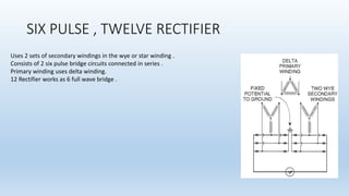 SIX PULSE , TWELVE RECTIFIER
Uses 2 sets of secondary windings in the wye or star winding .
Consists of 2 six pulse bridge circuits connected in series .
Primary winding uses delta winding.
12 Rectifier works as 6 full wave bridge .
 