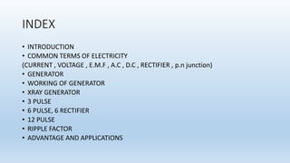 INDEX
• INTRODUCTION
• COMMON TERMS OF ELECTRICITY
(CURRENT , VOLTAGE , E.M.F , A.C , D.C , RECTIFIER , p.n junction)
• GENERATOR
• WORKING OF GENERATOR
• XRAY GENERATOR
• 3 PULSE
• 6 PULSE, 6 RECTIFIER
• 12 PULSE
• RIPPLE FACTOR
• ADVANTAGE AND APPLICATIONS
 