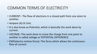 COMMON TERMS OF ELECTRICITY
• CURRENT:- The flow of electrons in a closed path from one atom to
another.
• Ampere (A)-SI Unit.
• It is also know as Potential, which is basically the work done by
current.
• VOLTAGE:-The work done to move the charge from one point to
another is called voltage or POTENTIAL DIFFERENCE.
• EMF(electro motive force):-The force which allows the continuous
flow of current.
 