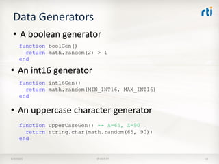 Data Generators
8/25/2015 © 2015 RTI 10
• A boolean generator
function boolGen()
return math.random(2) > 1
end
• An uppercase character generator
function upperCaseGen() -- A=65, Z=90
return string.char(math.random(65, 90))
end
• An int16 generator
function int16Gen()
return math.random(MIN_INT16, MAX_INT16)
end
 