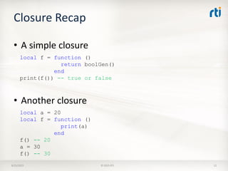 Closure Recap
8/25/2015 © 2015 RTI 12
• A simple closure
local f = function ()
return boolGen()
end
print(f()) -- true or false
• Another closure
local a = 20
local f = function ()
print(a)
end
f() -- 20
a = 30
f() -- 30
 