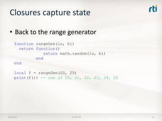 Closures capture state
8/25/2015 © 2015 RTI 13
• Back to the range generator
function rangeGen(lo, hi)
return function()
return math.random(lo, hi)
end
end
local f = rangeGen(20, 25)
print(f()) -- one of 20, 21, 22, 23, 24, 25
 
