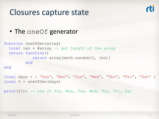 Closures capture state
8/25/2015 © 2015 RTI 14
• The oneOf generator
function oneOfGen(array)
local len = #array –- get length of the array
return function()
return array[math.random(1, len)]
end
end
local days = { “Sun”, “Mon”, “Tue”, “Wed”, “Thu”, “Fri”, “Sat” }
local f = oneOfGen(days)
print(f()) -- one of Sun, Mon, Tue, Wed, Thu, Fri, Sat
 