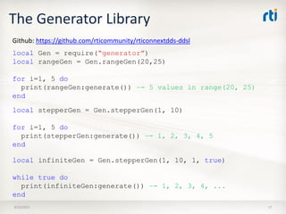 The Generator Library
8/25/2015 17
local Gen = require(“generator”)
local rangeGen = Gen.rangeGen(20,25)
for i=1, 5 do
print(rangeGen:generate()) –- 5 values in range(20, 25)
end
Github: https://github.com/rticommunity/rticonnextdds-ddsl
local stepperGen = Gen.stepperGen(1, 10)
for i=1, 5 do
print(stepperGen:generate()) –- 1, 2, 3, 4, 5
end
local infiniteGen = Gen.stepperGen(1, 10, 1, true)
while true do
print(infiniteGen:generate()) –- 1, 2, 3, 4, ...
end
 