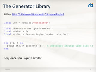 The Generator Library
8/25/2015 18
local Gen = require(“generator”)
local charGen = Gen.uppercaseGen()
local maxLen = 64
local strGen = Gen.stringGen(maxLen, charGen)
for i=1, 5 do
print(strGen:generate()) -- 5 uppercase strings upto size 64
end
Github: https://github.com/rticommunity/rticonnextdds-ddsl
sequenceGen is quite similar
 