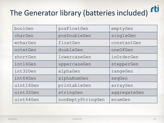 The Generator library (batteries included)
8/25/2015 © 2015 RTI 19
boolGen posFloatGen emptyGen
charGen posDoubleGen singleGen
wcharGen floatGen constantGen
octetGen doubleGen oneOfGen
shortGen lowercaseGen inOrderGen
int16Gen uppercaseGen stepperGen
int32Gen alphaGen rangeGen
int64Gen alphaNumGen seqGen
uint16Gen printableGen arrayGen
uint32Gen stringGen aggregateGen
uint64Gen nonEmptyStringGen enumGen
 