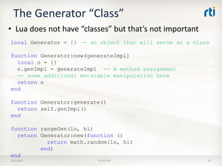 The Generator “Class”
• Lua does not have “classes” but that’s not important
8/25/2015 © 2015 RTI 20
local Generator = {} –- an object that will serve as a class
function Generator:new(generateImpl)
local o = {}
o.genImpl = generateImpl -- A method assignment
-- some additional metatable manipulation here
return o
end
function Generator:generate()
return self.genImpl()
end
function rangeGen(lo, hi)
return Generator:new(function ()
return math.random(lo, hi)
end)
end
 