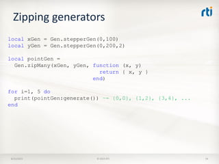 Zipping generators
8/25/2015 © 2015 RTI 24
local xGen = Gen.stepperGen(0,100)
local yGen = Gen.stepperGen(0,200,2)
local pointGen =
Gen.zipMany(xGen, yGen, function (x, y)
return { x, y }
end)
for i=1, 5 do
print(pointGen:generate()) –- {0,0}, {1,2}, {3,4}, ...
end
 