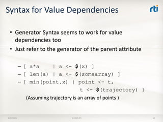 Syntax for Value Dependencies
• Generator Syntax seems to work for value
dependencies too
• Just refer to the generator of the parent attribute
– [ a*a | a <- $(x) ]
– [ len(a) | a <- $(somearray) ]
– [ min(point.x) | point <- t,
t <- $(trajectory) ]
(Assuming trajectory is an array of points )
8/25/2015 © 2015 RTI 42
 