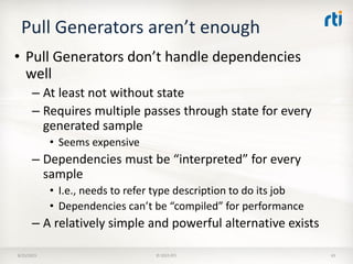 Pull Generators aren’t enough
• Pull Generators don’t handle dependencies
well
– At least not without state
– Requires multiple passes through state for every
generated sample
• Seems expensive
– Dependencies must be “interpreted” for every
sample
• I.e., needs to refer type description to do its job
• Dependencies can’t be “compiled” for performance
– A relatively simple and powerful alternative exists
8/25/2015 © 2015 RTI 43
 