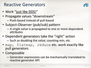 Reactive Generators
• Work “just like DDS!”
• Propagate values “downstream”
– Push-based instead of pull-based
• Subject-Observer (pub/sub) pattern
– A single value is propagated to one or more dependent
attributes
• Dependent generators take the “right” action
– Such as doubling the value, counting min, etc.
• map, flatmap, reduce etc. work exactly like
pull generators
• Composable
– Generator expressions can be mechanically translated to
reactive generator API
8/25/2015 © 2015 RTI 45
 