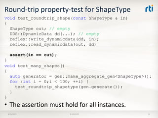 Round-trip property-test for ShapeType
8/25/2015 © 2015 RTI 51
void test_roundtrip_shape(const ShapeType & in)
{
ShapeType out; // empty
DDS::DynamicData dd(...); // empty
reflex::write_dynamicdata(dd, in);
reflex::read_dynamicdata(out, dd)
assert(in == out);
}
• The assertion must hold for all instances.
void test_many_shapes()
{
auto generator = gen::make_aggregate_gen<ShapeType>();
for (int i = 0;i < 100; ++i) {
test_roundtrip_shapetype(gen.generate());
}
}
 