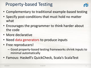 Property-based Testing
• Complementary to traditional example-based testing
• Specify post-conditions that must hold no matter
what
• Encourages the programmer to think harder about
the code
• More declarative
• Need data generators to produce inputs
• Free reproducers!
– Good property-based testing frameworks shrink inputs to
minimal automatically
• Famous: Haskell’s QuickCheck, Scala’s ScalaTest
8/25/2015 © 2015 RTI 6
 